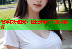 畅享快乐时光：轻松分享你的精彩瞬间