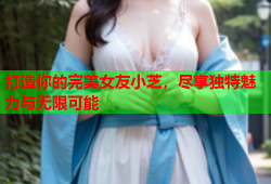 打造你的完美女友小芝，尽享独特魅力与无限可能