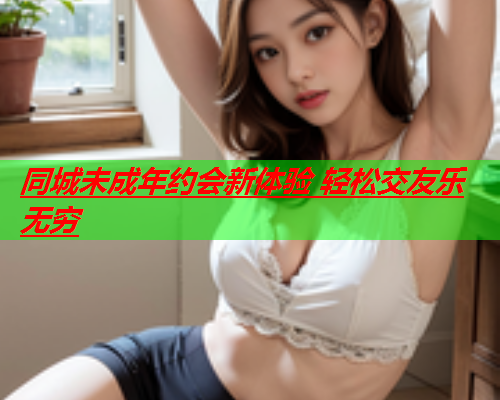 同城未成年约会新体验 轻松交友乐无穷