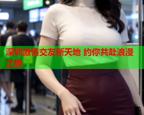 深圳激情交友新天地 约你共赴浪漫之旅