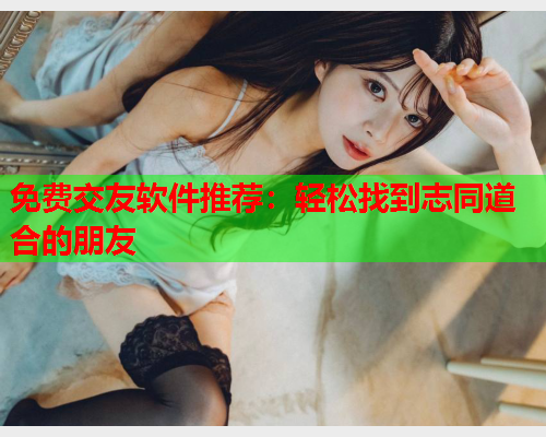 免费交友软件推荐：轻松找到志同道合的朋友