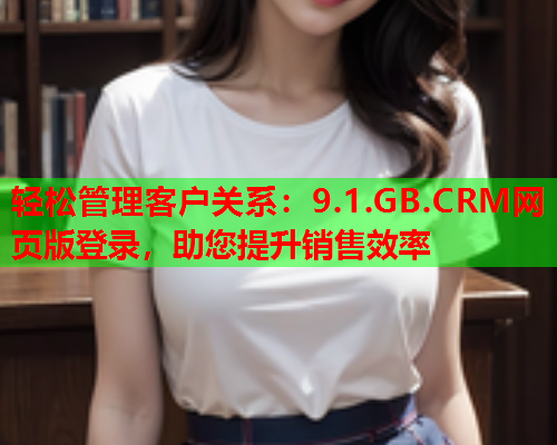 轻松管理客户关系：9.1.GB.CRM网页版登录，助您提升销售效率